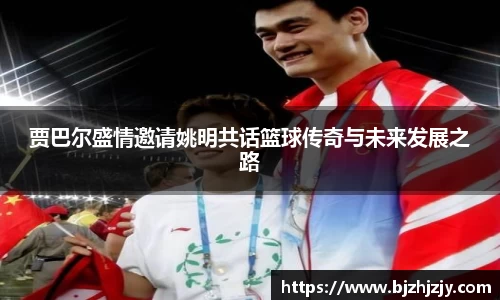 贾巴尔盛情邀请姚明共话篮球传奇与未来发展之路