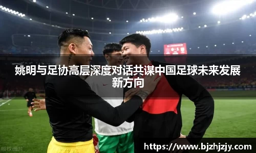 姚明与足协高层深度对话共谋中国足球未来发展新方向
